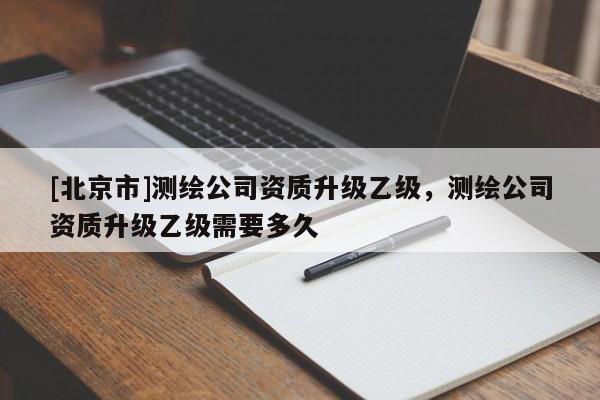[北京市]測繪公司資質升級乙級，測繪公司資質升級乙級需要多久