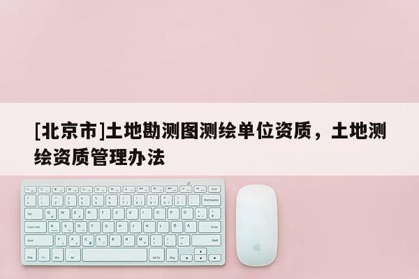 [北京市]土地勘測(cè)圖測(cè)繪單位資質(zhì)，土地測(cè)繪資質(zhì)管理辦法