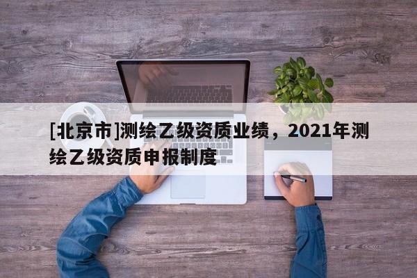 [北京市]測繪乙級資質業績，2021年測繪乙級資質申報制度
