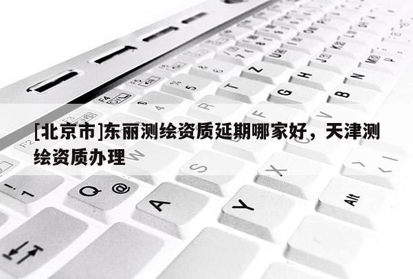 [北京市]東麗測(cè)繪資質(zhì)延期哪家好，天津測(cè)繪資質(zhì)辦理