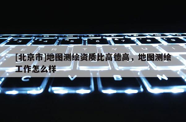 [北京市]地圖測繪資質(zhì)比高德高，地圖測繪工作怎么樣