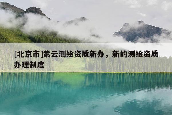 [北京市]紫云測繪資質新辦，新的測繪資質辦理制度
