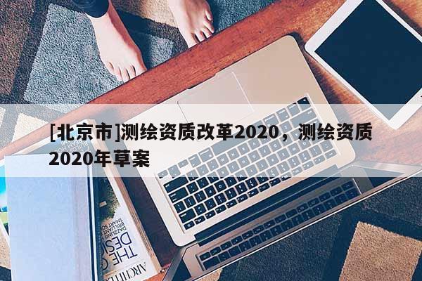 [北京市]測繪資質(zhì)改革2020，測繪資質(zhì)2020年草案