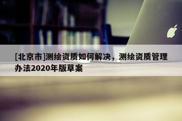 [北京市]測繪資質如何解決，測繪資質管理辦法2020年版草案