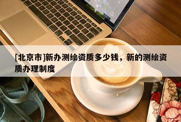 [北京市]新辦測繪資質(zhì)多少錢，新的測繪資質(zhì)辦理制度