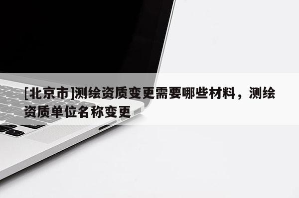 [北京市]測繪資質變更需要哪些材料，測繪資質單位名稱變更