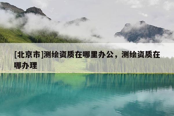 [北京市]測繪資質在哪里辦公，測繪資質在哪辦理