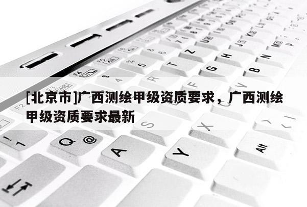[北京市]廣西測繪甲級資質要求，廣西測繪甲級資質要求最新