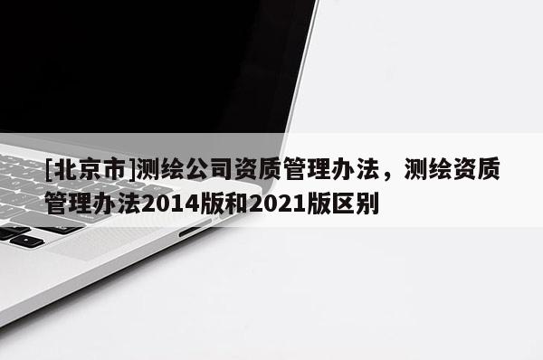 [北京市]測繪公司資質(zhì)管理辦法，測繪資質(zhì)管理辦法2014版和2021版區(qū)別