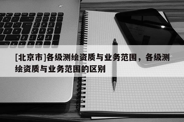[北京市]各級測繪資質與業務范圍，各級測繪資質與業務范圍的區別