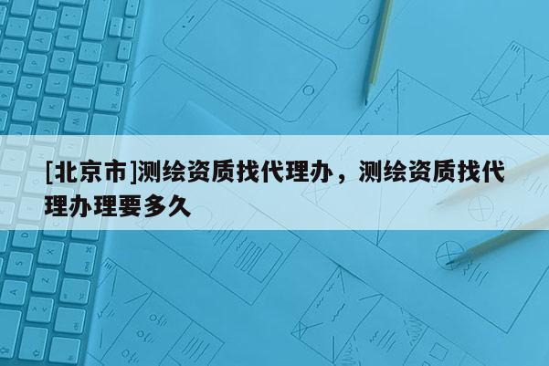 [北京市]測繪資質找代理辦，測繪資質找代理辦理要多久