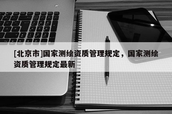 [北京市]國家測繪資質管理規定，國家測繪資質管理規定最新