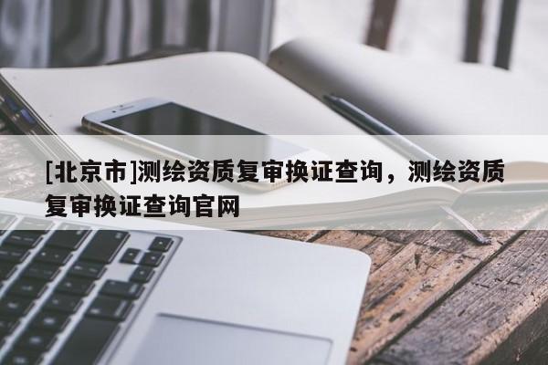 [北京市]測繪資質復審換證查詢，測繪資質復審換證查詢官網