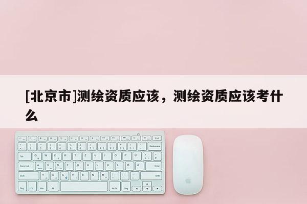 [北京市]測繪資質應該，測繪資質應該考什么