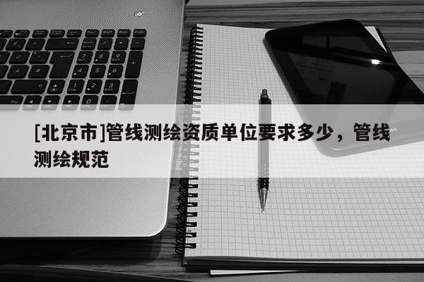 [北京市]管線測繪資質(zhì)單位要求多少，管線測繪規(guī)范