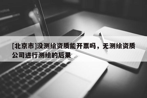 [北京市]沒(méi)測(cè)繪資質(zhì)能開(kāi)票嗎，無(wú)測(cè)繪資質(zhì)公司進(jìn)行測(cè)繪的后果