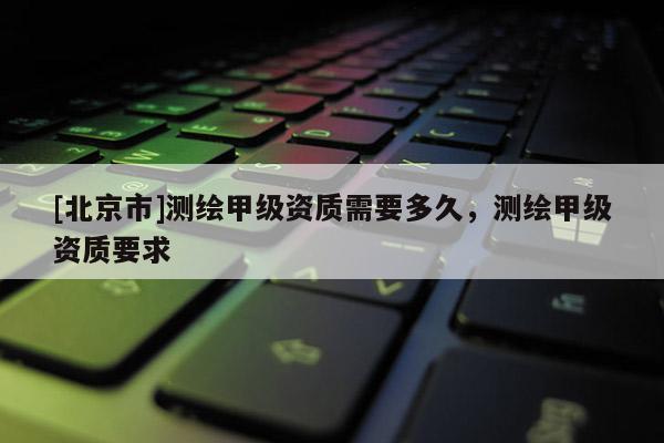 [北京市]測(cè)繪甲級(jí)資質(zhì)需要多久，測(cè)繪甲級(jí)資質(zhì)要求