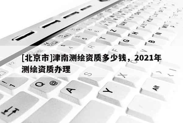 [北京市]津南測繪資質多少錢，2021年測繪資質辦理