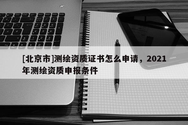 [北京市]測繪資質(zhì)證書怎么申請，2021年測繪資質(zhì)申報條件