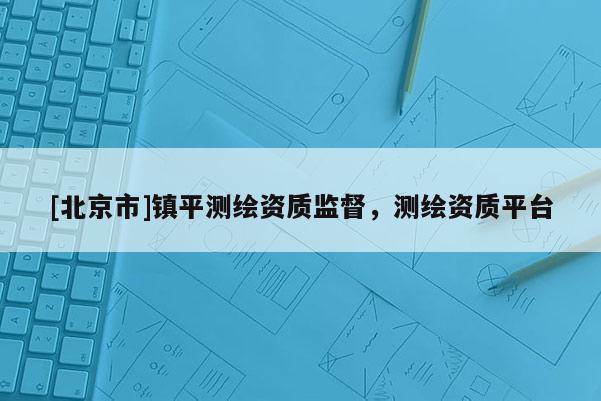 [北京市]鎮(zhèn)平測繪資質(zhì)監(jiān)督，測繪資質(zhì)平臺