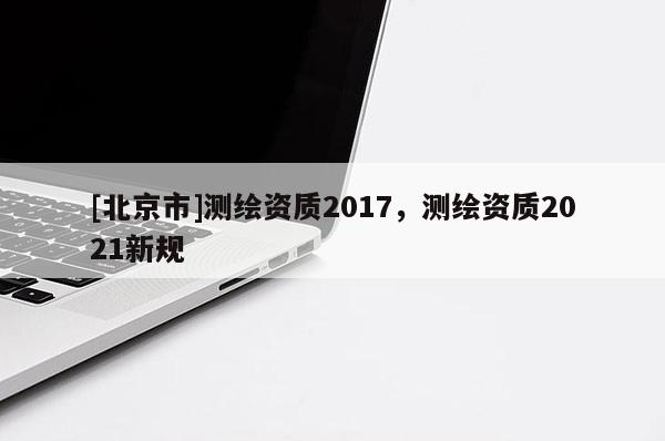 [北京市]測繪資質2017，測繪資質2021新規(guī)