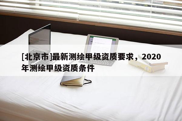[北京市]最新測繪甲級資質要求，2020年測繪甲級資質條件
