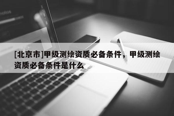 [北京市]甲級測繪資質必備條件，甲級測繪資質必備條件是什么