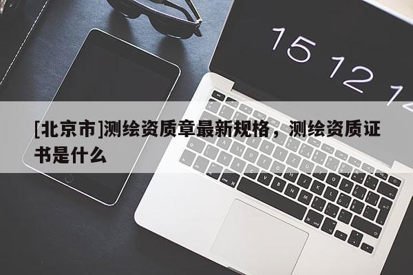 [北京市]測繪資質(zhì)章最新規(guī)格，測繪資質(zhì)證書是什么