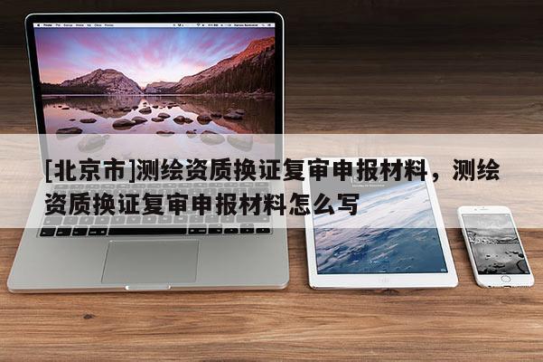 [北京市]測繪資質換證復審申報材料，測繪資質換證復審申報材料怎么寫