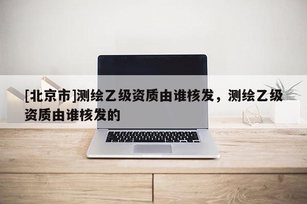 [北京市]測繪乙級資質由誰核發，測繪乙級資質由誰核發的