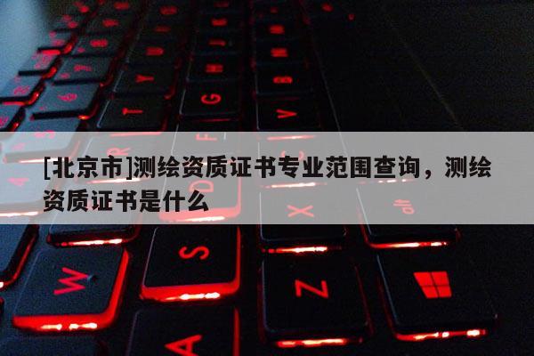 [北京市]測繪資質證書專業范圍查詢，測繪資質證書是什么