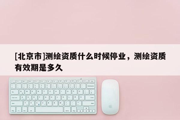 [北京市]測繪資質什么時候停業，測繪資質有效期是多久