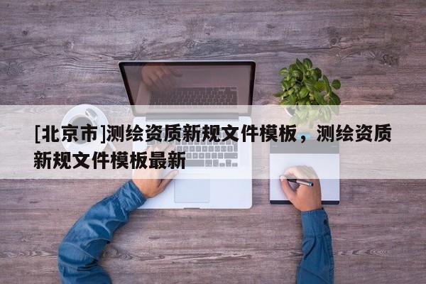 [北京市]測繪資質新規文件模板，測繪資質新規文件模板最新