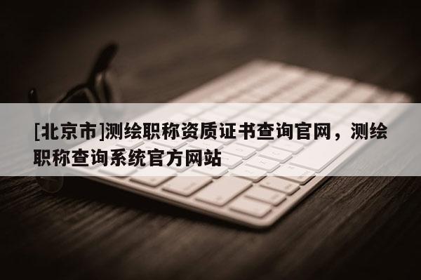 [北京市]測繪職稱資質(zhì)證書查詢官網(wǎng)，測繪職稱查詢系統(tǒng)官方網(wǎng)站