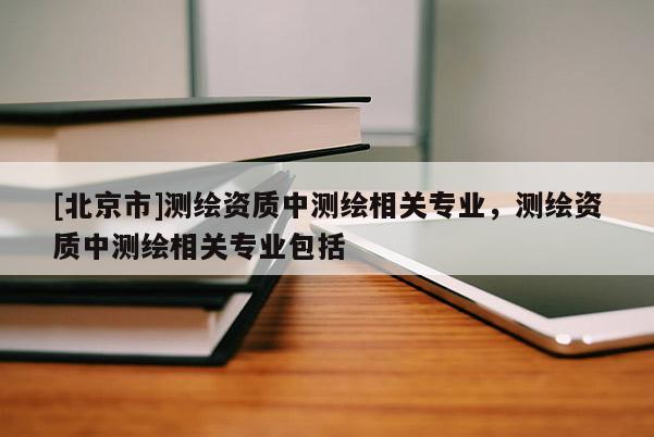[北京市]測繪資質(zhì)中測繪相關(guān)專業(yè)，測繪資質(zhì)中測繪相關(guān)專業(yè)包括