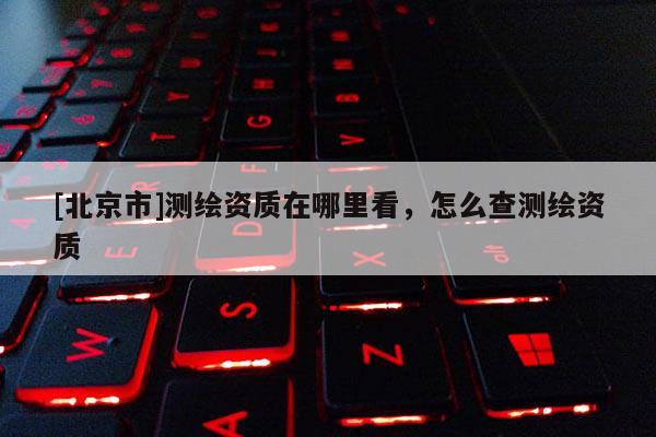 [北京市]測繪資質在哪里看，怎么查測繪資質