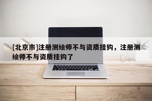 [北京市]注冊測繪師不與資質掛鉤，注冊測繪師不與資質掛鉤了