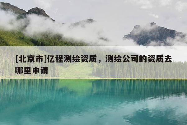 [北京市]億程測繪資質，測繪公司的資質去哪里申請