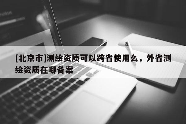 [北京市]測繪資質可以跨省使用么，外省測繪資質在哪備案