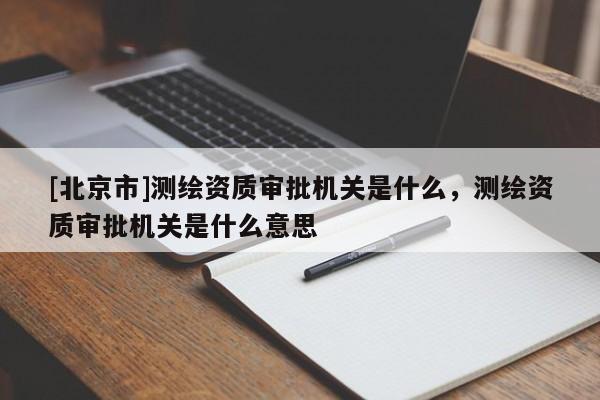[北京市]測繪資質(zhì)審批機(jī)關(guān)是什么，測繪資質(zhì)審批機(jī)關(guān)是什么意思