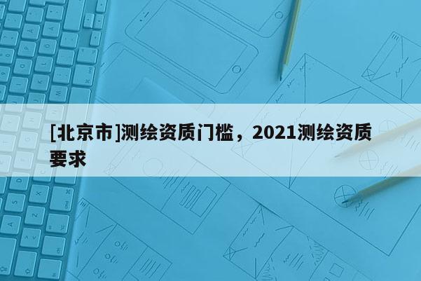 [北京市]測繪資質門檻，2021測繪資質要求