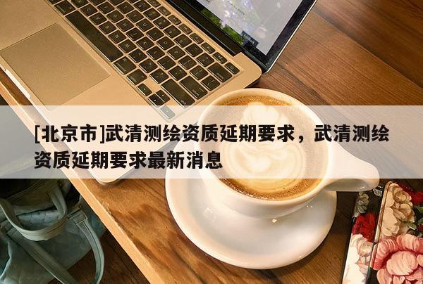 [北京市]武清測繪資質延期要求，武清測繪資質延期要求最新消息