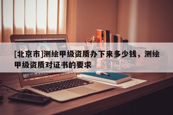 [北京市]測(cè)繪甲級(jí)資質(zhì)辦下來多少錢，測(cè)繪甲級(jí)資質(zhì)對(duì)證書的要求
