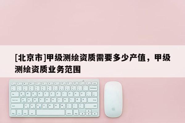 [北京市]甲級測繪資質需要多少產值，甲級測繪資質業務范圍