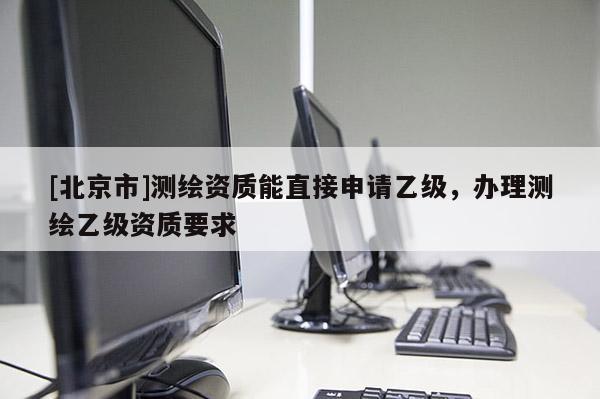 [北京市]測繪資質能直接申請乙級，辦理測繪乙級資質要求