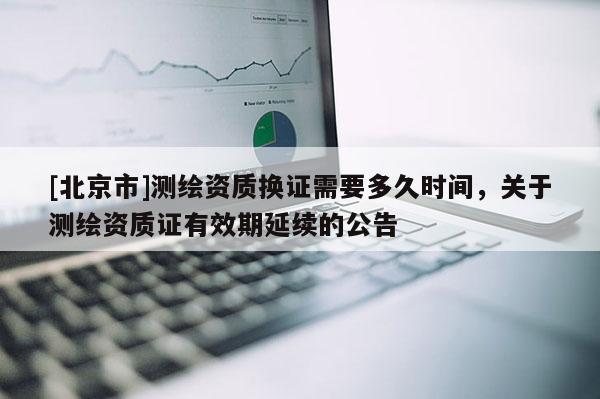 [北京市]測(cè)繪資質(zhì)換證需要多久時(shí)間，關(guān)于測(cè)繪資質(zhì)證有效期延續(xù)的公告