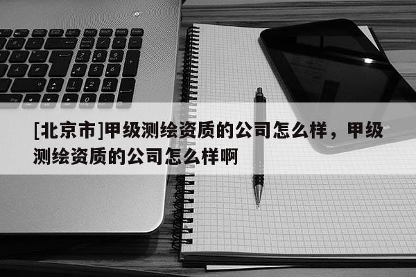 [北京市]甲級測繪資質的公司怎么樣，甲級測繪資質的公司怎么樣啊