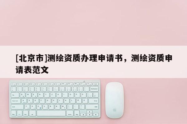[北京市]測繪資質(zhì)辦理申請書，測繪資質(zhì)申請表范文