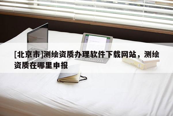 [北京市]測繪資質(zhì)辦理軟件下載網(wǎng)站，測繪資質(zhì)在哪里申報(bào)