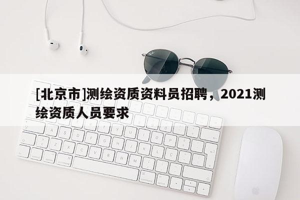 [北京市]測繪資質(zhì)資料員招聘，2021測繪資質(zhì)人員要求